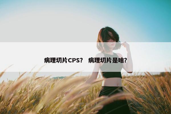 病理切片CPS？ 病理切片是啥？