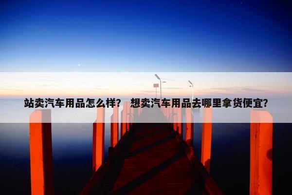 站卖汽车用品怎么样？ 想卖汽车用品去哪里拿货便宜？