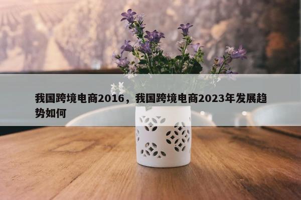我国跨境电商2016，我国跨境电商2023年发展趋势如何