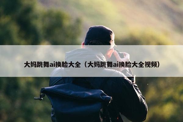 大妈跳舞ai换脸大全（大妈跳舞ai换脸大全视频）