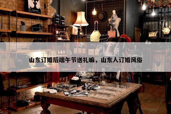 山东订婚后端午节送礼嘛，山东人订婚风俗
