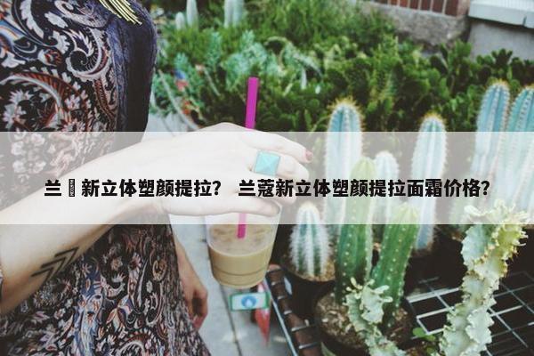 兰蒄新立体塑颜提拉？ 兰蔻新立体塑颜提拉面霜价格？