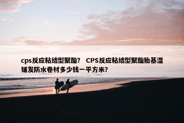 cps反应粘结型聚酯？ CPS反应粘结型聚酯胎基湿铺发防水卷材多少钱一平方米？