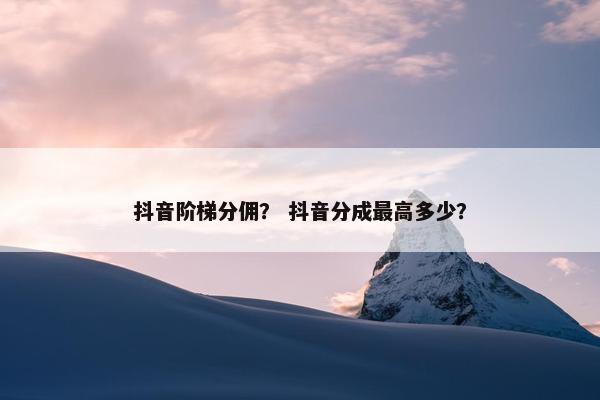 抖音阶梯分佣？ 抖音分成最高多少？