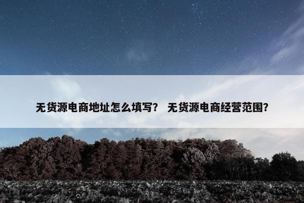 无货源电商地址怎么填写？ 无货源电商经营范围？