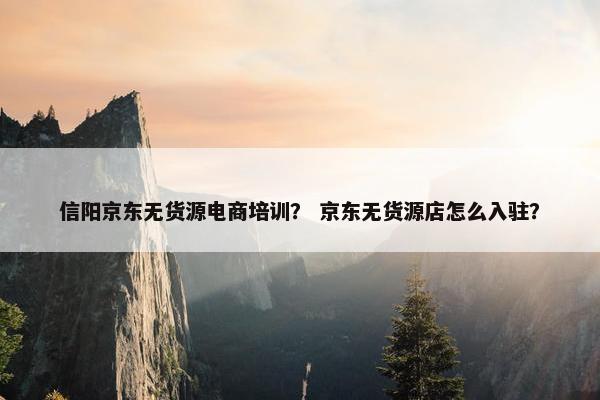 信阳京东无货源电商培训？ 京东无货源店怎么入驻？