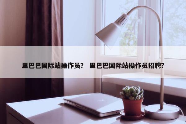 里巴巴国际站操作员？ 里巴巴国际站操作员招聘？