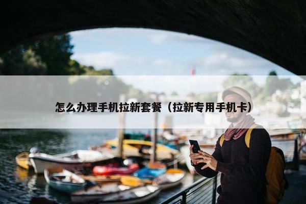 怎么办理手机拉新套餐（拉新专用手机卡）