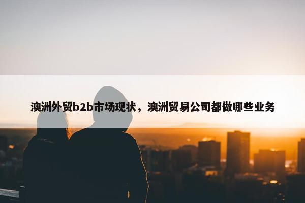 澳洲外贸b2b市场现状，澳洲贸易公司都做哪些业务