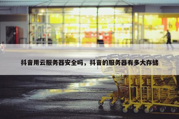 抖音用云服务器安全吗，抖音的服务器有多大存储