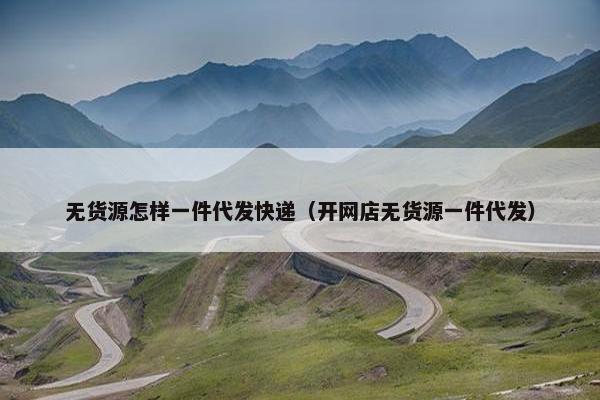 无货源怎样一件代发快递（开网店无货源一件代发）