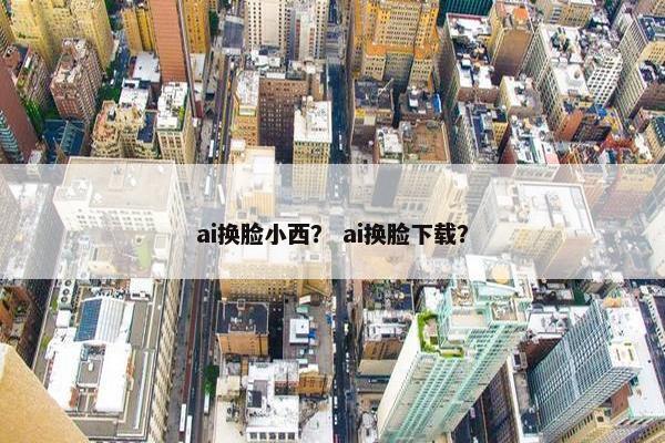 ai换脸小西？ ai换脸下载？