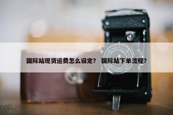 国际站现货运费怎么设定？ 国际站下单流程？