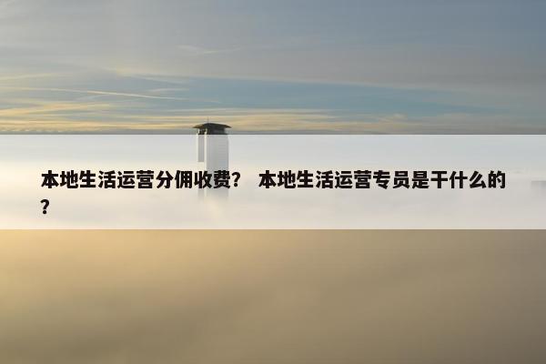 本地生活运营分佣收费？ 本地生活运营专员是干什么的？