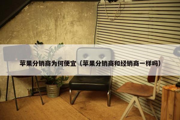 苹果分销商为何便宜（苹果分销商和经销商一样吗）