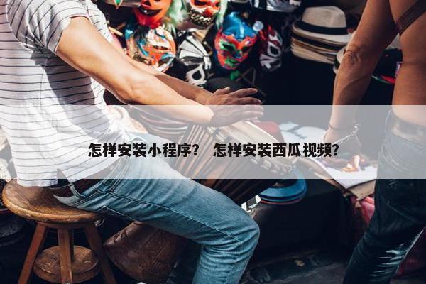 怎样安装小程序？ 怎样安装西瓜视频？