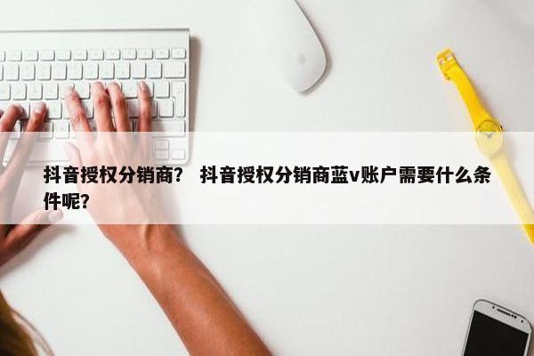 抖音授权分销商？ 抖音授权分销商蓝v账户需要什么条件呢？