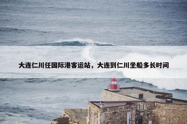 大连仁川任国际港客运站，大连到仁川坐船多长时间