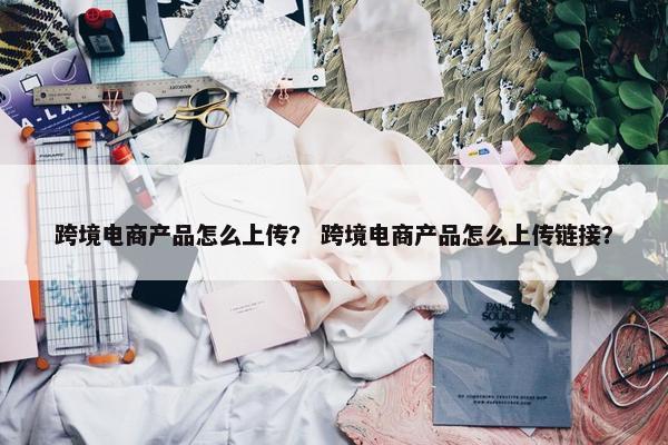 跨境电商产品怎么上传？ 跨境电商产品怎么上传链接？