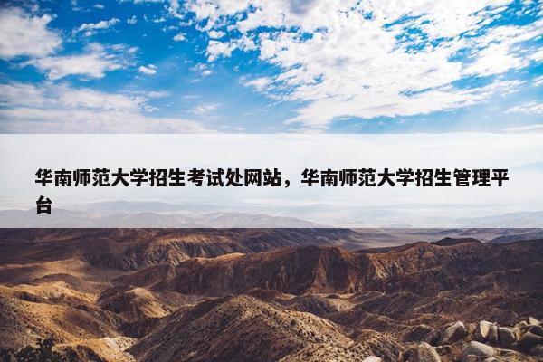 华南师范大学招生考试处网站，华南师范大学招生管理平台