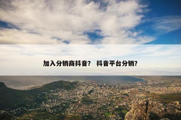 加入分销商抖音？ 抖音平台分销？