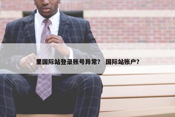 里国际站登录账号异常？ 国际站账户？