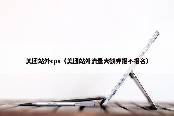 美团站外cps（美团站外流量大额券报不报名）