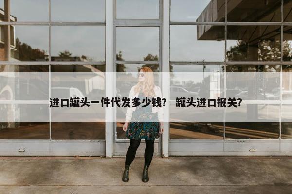 进口罐头一件代发多少钱？ 罐头进口报关？