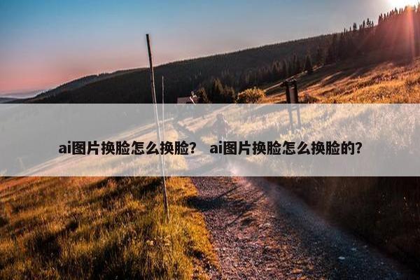 ai图片换脸怎么换脸？ ai图片换脸怎么换脸的？