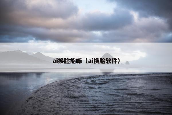 ai换脸能嘛（ai换脸软件）