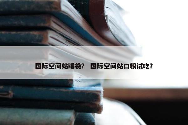 国际空间站睡袋？ 国际空间站口粮试吃？