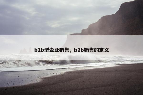 b2b型企业销售，b2b销售的定义