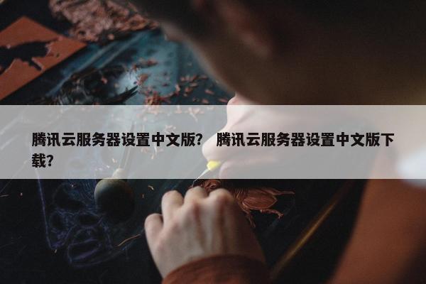 腾讯云服务器设置中文版？ 腾讯云服务器设置中文版下载？