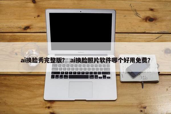 ai换脸秀完整版？ ai换脸照片软件哪个好用免费？