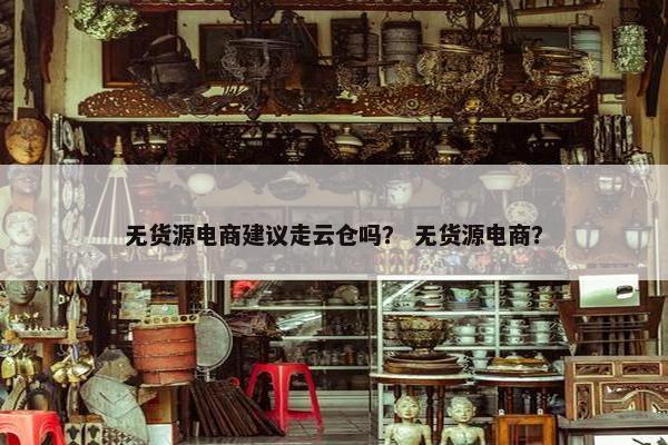 无货源电商建议走云仓吗？ 无货源电商？
