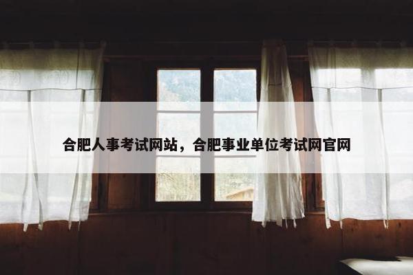 合肥人事考试网站，合肥事业单位考试网官网