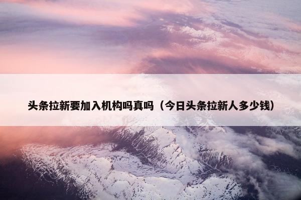 头条拉新要加入机构吗真吗（今日头条拉新人多少钱）