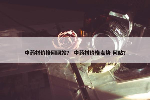 中药材价格网网站？ 中药材价格走势 网站？