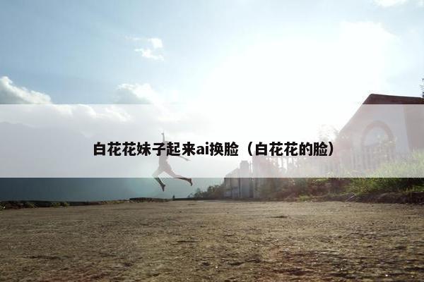 白花花妹子起来ai换脸（白花花的脸）