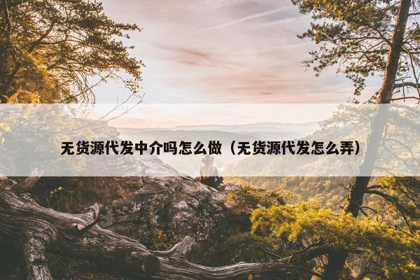 无货源代发中介吗怎么做（无货源代发怎么弄）