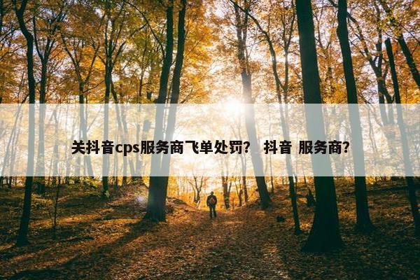 关抖音cps服务商飞单处罚？ 抖音 服务商？