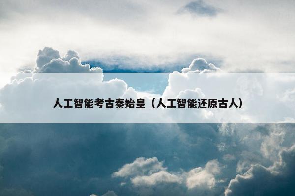 人工智能考古秦始皇（人工智能还原古人）