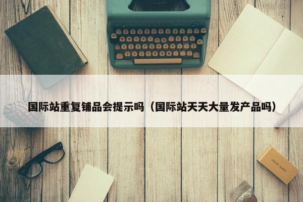 国际站重复铺品会提示吗（国际站天天大量发产品吗）
