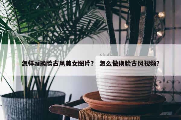 怎样ai换脸古风美女图片？ 怎么做换脸古风视频？