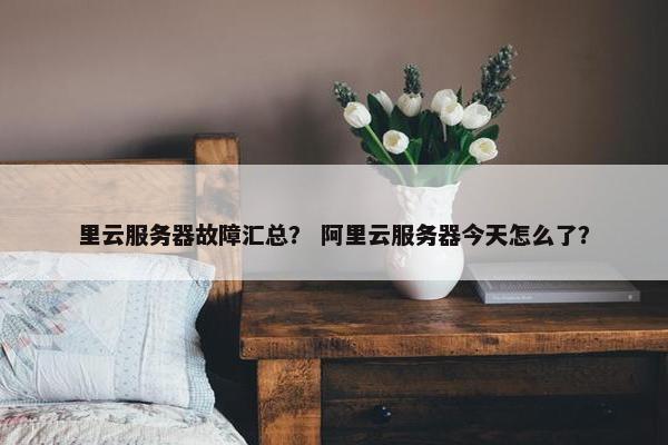 里云服务器故障汇总？ 阿里云服务器今天怎么了？