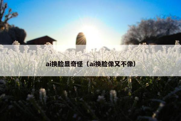 ai换脸显奇怪（ai换脸像又不像）