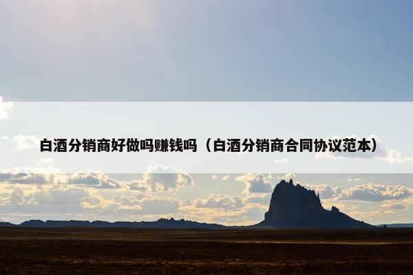 白酒分销商好做吗赚钱吗（白酒分销商合同协议范本）