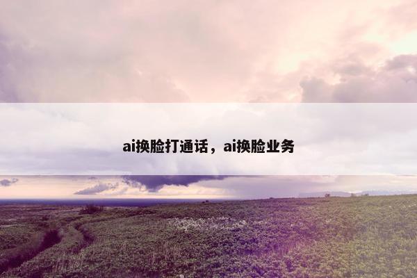 ai换脸打通话，ai换脸业务