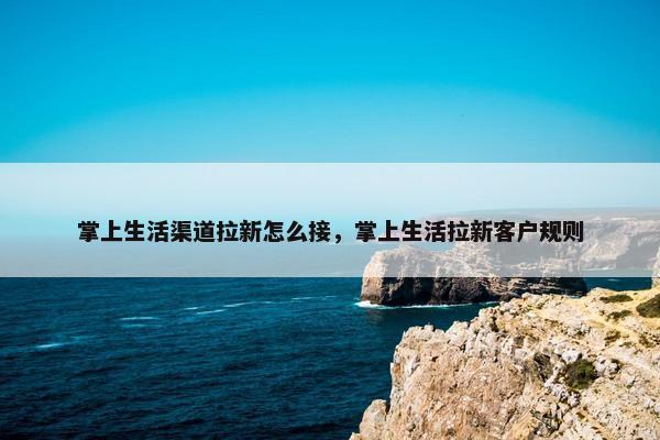 掌上生活渠道拉新怎么接，掌上生活拉新客户规则
