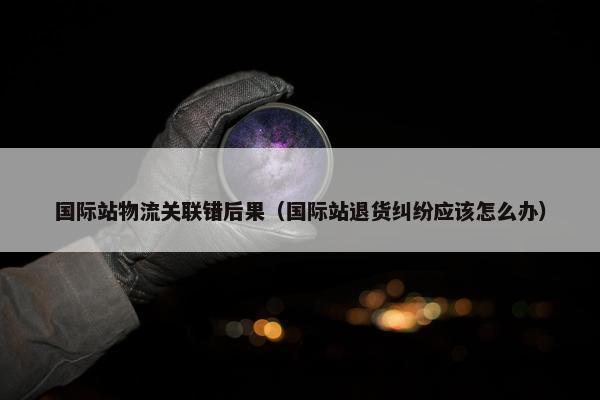 国际站物流关联错后果（国际站退货纠纷应该怎么办）